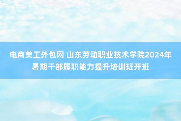 电商美工外包网 山东劳动职业技术学院2024年暑期干部履职能力提升培训班开班