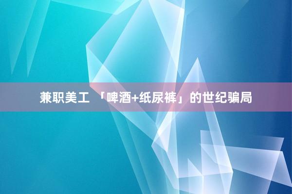 兼职美工 「啤酒+纸尿裤」的世纪骗局