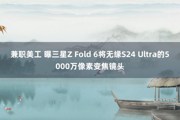 兼职美工 曝三星Z Fold 6将无缘S24 Ultra的5000万像素变焦镜头