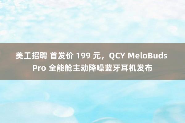 美工招聘 首发价 199 元，QCY MeloBuds Pro 全能舱主动降噪蓝牙耳机发布