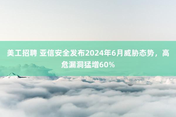 美工招聘 亚信安全发布2024年6月威胁态势，高危漏洞猛增60%