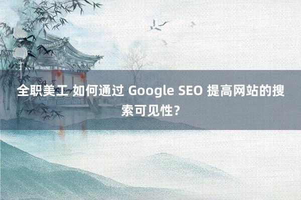 全职美工 如何通过 Google SEO 提高网站的搜索可见性？