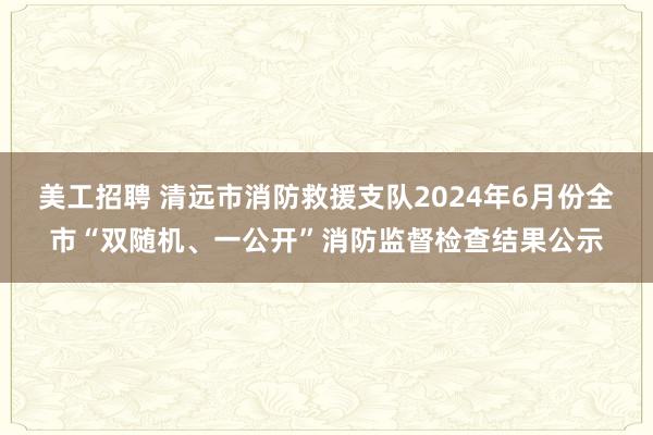 美工招聘 清远市消防救援支队2024年6月份全市“双随机、一公开”消防监督检查结果公示