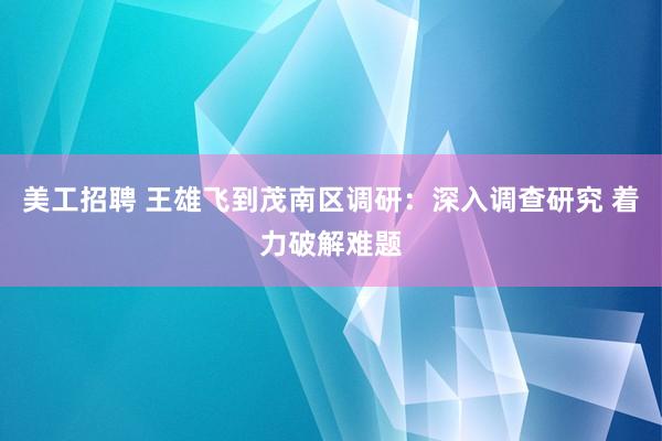 美工招聘 王雄飞到茂南区调研：深入调查研究 着力破解难题