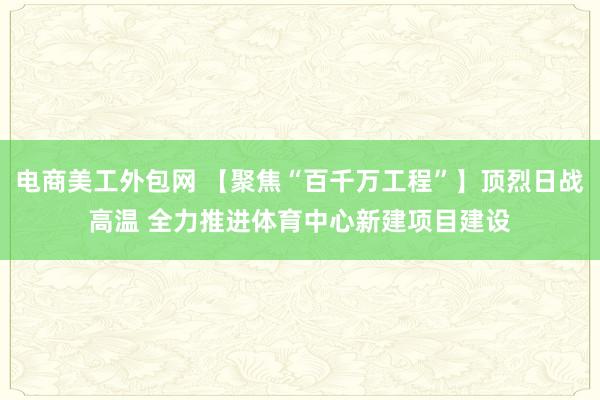 电商美工外包网 【聚焦“百千万工程”】顶烈日战高温 全力推进体育中心新建项目建设