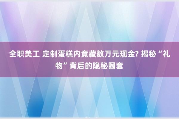 全职美工 定制蛋糕内竟藏数万元现金? 揭秘“礼物”背后的隐秘圈套