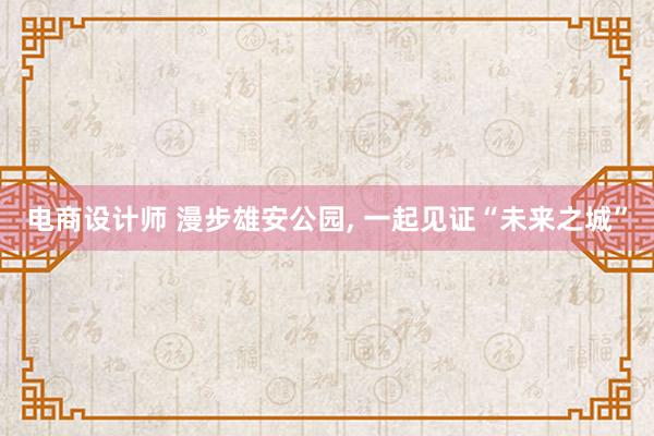 电商设计师 漫步雄安公园, 一起见证“未来之城”