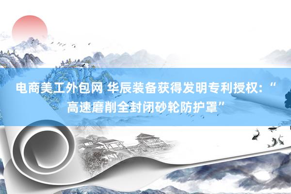 电商美工外包网 华辰装备获得发明专利授权: “高速磨削全封闭砂轮防护罩”