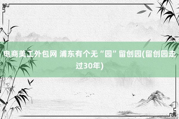 电商美工外包网 浦东有个无“园”留创园(留创园走过30年)