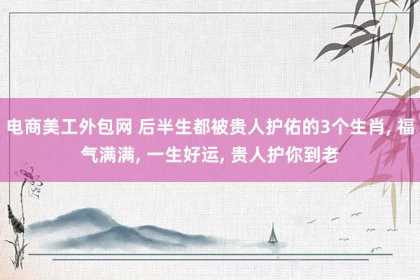 电商美工外包网 后半生都被贵人护佑的3个生肖, 福气满满, 一生好运, 贵人护你到老