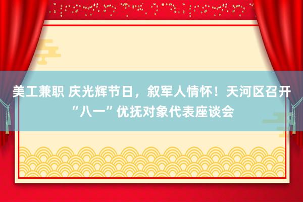 美工兼职 庆光辉节日，叙军人情怀！天河区召开“八一”优抚对象代表座谈会