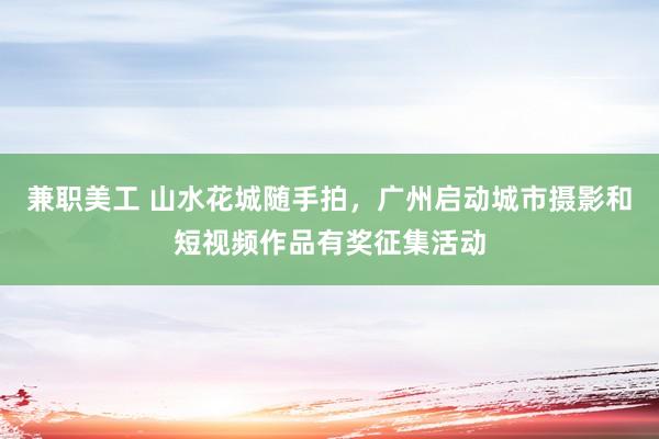 兼职美工 山水花城随手拍，广州启动城市摄影和短视频作品有奖征集活动