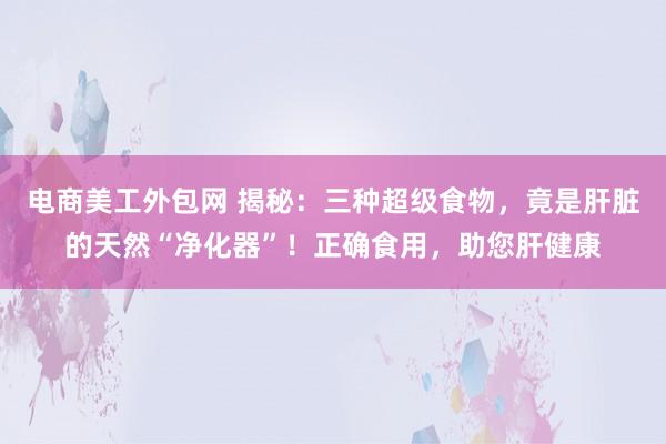 电商美工外包网 揭秘：三种超级食物，竟是肝脏的天然“净化器”！正确食用，助您肝健康