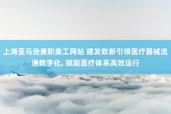 上海亚马逊兼职美工网站 建发致新引领医疗器械流通数字化, 赋能医疗体系高效运行