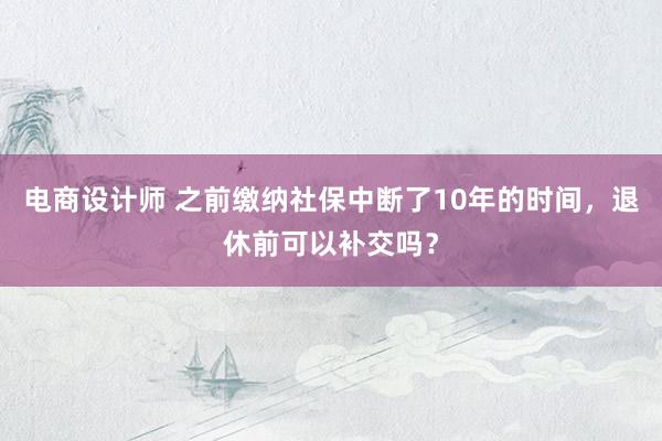 电商设计师 之前缴纳社保中断了10年的时间，退休前可以补交吗？