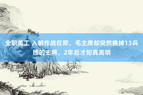 全职美工 入朝作战在即，毛主席却突然换掉13兵团的主将，2年后才知真高明