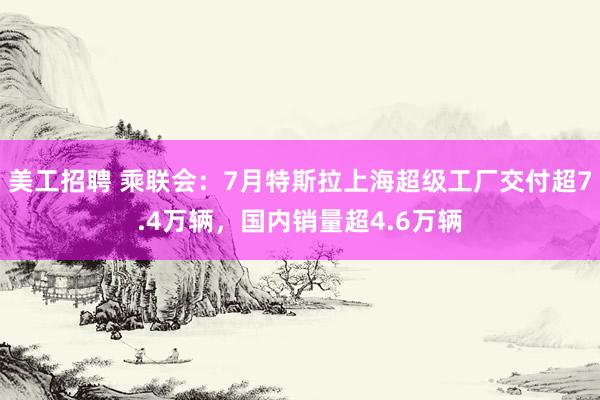 美工招聘 乘联会：7月特斯拉上海超级工厂交付超7.4万辆，国内销量超4.6万辆