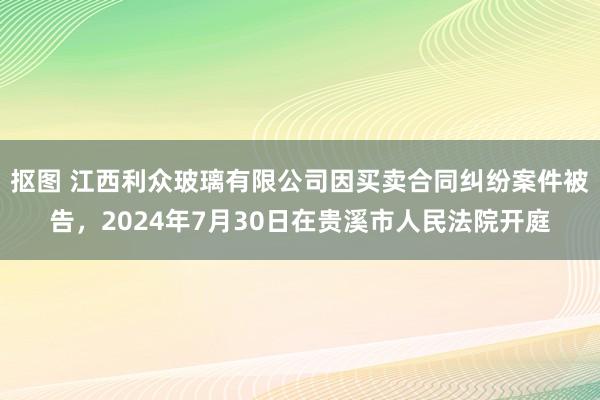 抠图 江西利众玻璃有限公司因买卖合同纠纷案件被告，2024年7月30日在贵溪市人民法院开庭