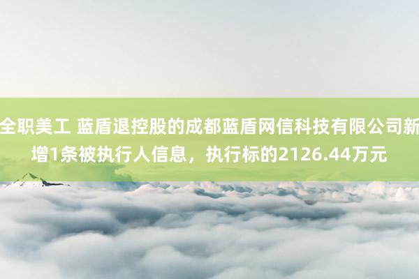 全职美工 蓝盾退控股的成都蓝盾网信科技有限公司新增1条被执行人信息，执行标的2126.44万元