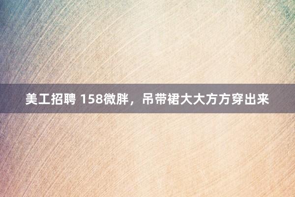 美工招聘 158微胖，吊带裙大大方方穿出来