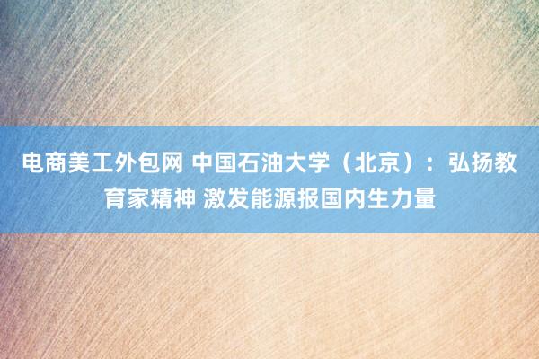 电商美工外包网 中国石油大学（北京）：弘扬教育家精神 激发能源报国内生力量