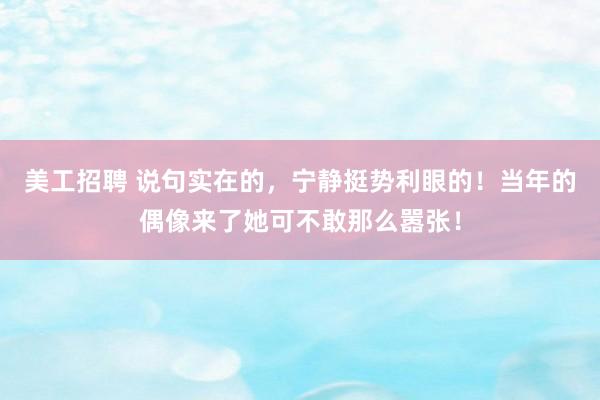 美工招聘 说句实在的，宁静挺势利眼的！当年的偶像来了她可不敢那么嚣张！