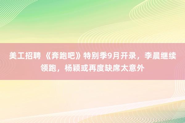 美工招聘 《奔跑吧》特别季9月开录，李晨继续领跑，杨颖或再度缺席太意外