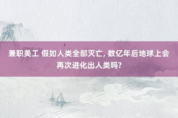 兼职美工 假如人类全部灭亡, 数亿年后地球上会再次进化出人类吗?