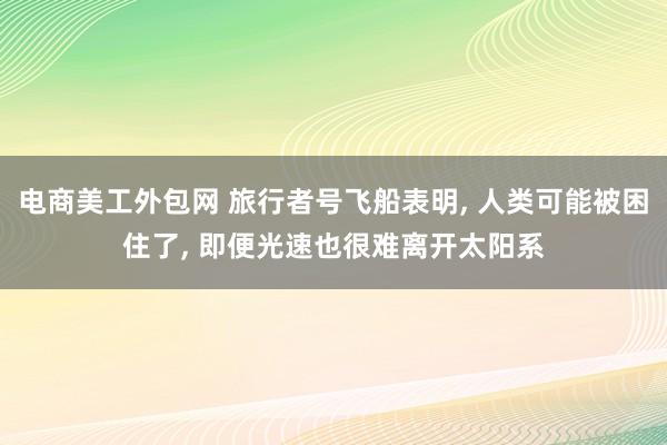 电商美工外包网 旅行者号飞船表明, 人类可能被困住了, 即便光速也很难离开太阳系