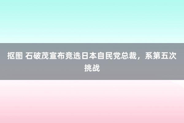 抠图 石破茂宣布竞选日本自民党总裁，系第五次挑战