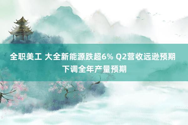 全职美工 大全新能源跌超6% Q2营收远逊预期 下调全年产量预期