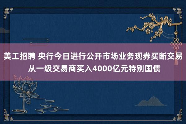 美工招聘 央行今日进行公开市场业务现券买断交易 从一级交易商买入4000亿元特别国债