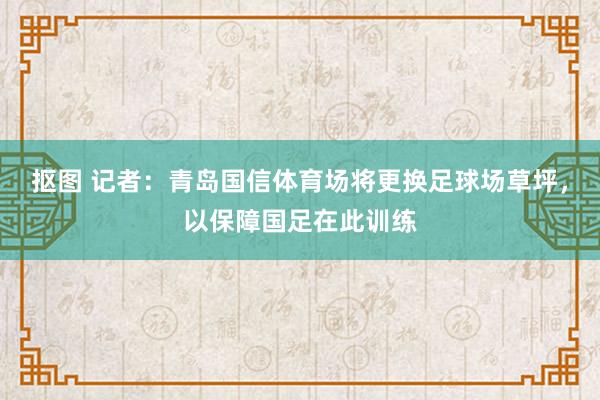 抠图 记者：青岛国信体育场将更换足球场草坪，以保障国足在此训练