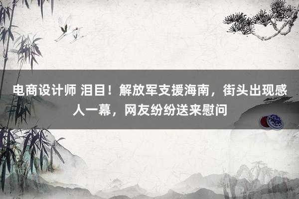 电商设计师 泪目！解放军支援海南，街头出现感人一幕，网友纷纷送来慰问