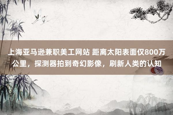 上海亚马逊兼职美工网站 距离太阳表面仅800万公里，探测器拍到奇幻影像，刷新人类的认知