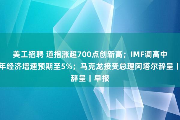 美工招聘 道指涨超700点创新高；IMF调高中国今年经济增速预期至5%；马克龙接受总理阿塔尔辞呈丨早报