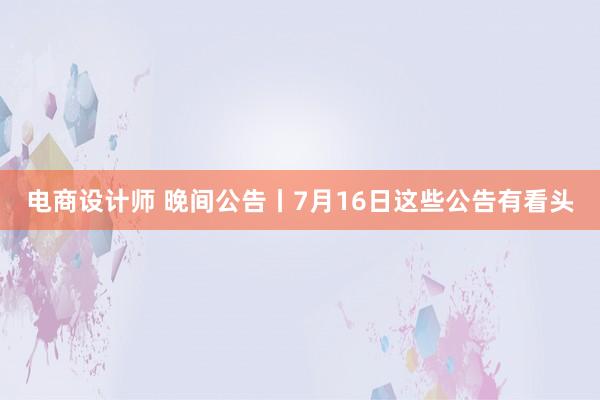 电商设计师 晚间公告丨7月16日这些公告有看头