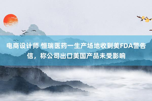 电商设计师 恒瑞医药一生产场地收到美FDA警告信，称公司出口美国产品未受影响