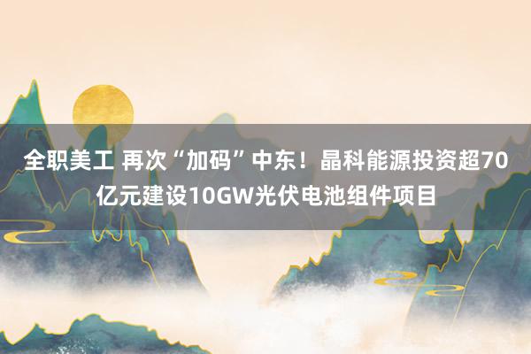 全职美工 再次“加码”中东！晶科能源投资超70亿元建设10GW光伏电池组件项目