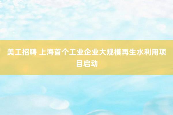 美工招聘 上海首个工业企业大规模再生水利用项目启动