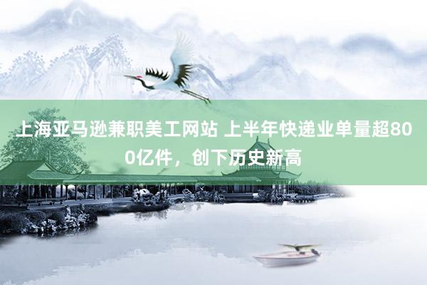 上海亚马逊兼职美工网站 上半年快递业单量超800亿件，创下历史新高