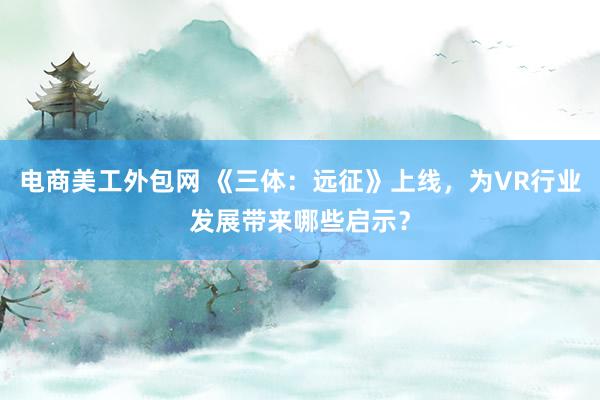 电商美工外包网 《三体：远征》上线，为VR行业发展带来哪些启示？