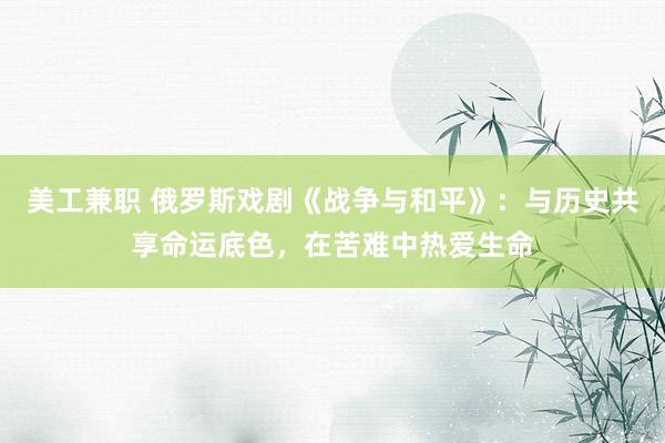 美工兼职 俄罗斯戏剧《战争与和平》：与历史共享命运底色，在苦难中热爱生命