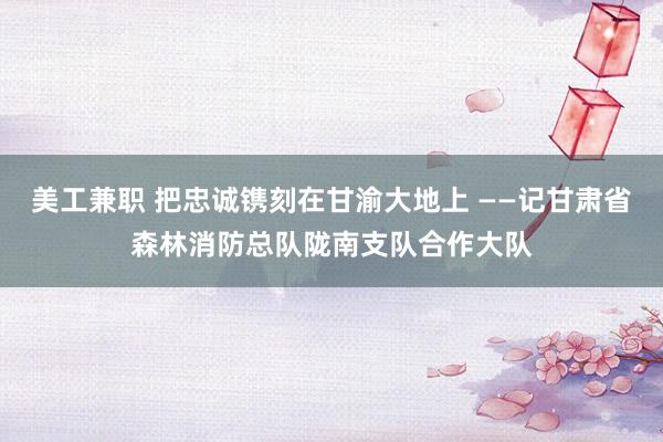 美工兼职 把忠诚镌刻在甘渝大地上 ——记甘肃省森林消防总队陇南支队合作大队