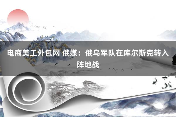 电商美工外包网 俄媒：俄乌军队在库尔斯克转入阵地战