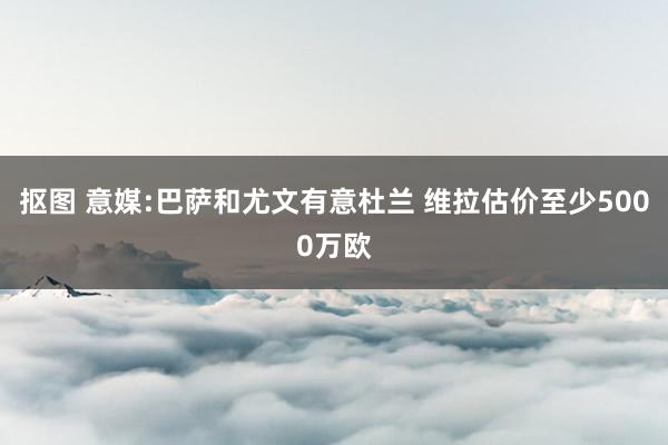 抠图 意媒:巴萨和尤文有意杜兰 维拉估价至少5000万欧