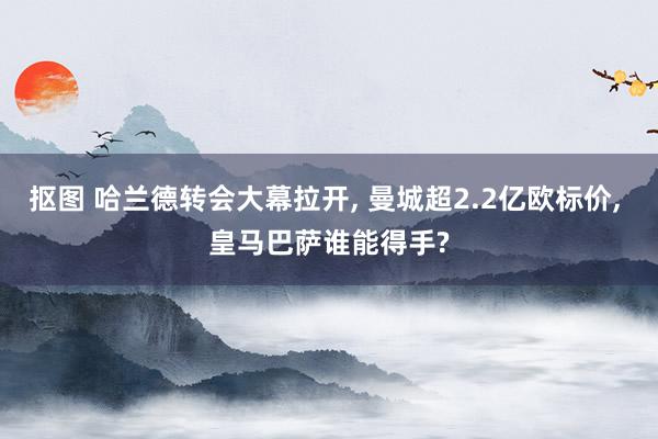 抠图 哈兰德转会大幕拉开, 曼城超2.2亿欧标价, 皇马巴萨谁能得手?