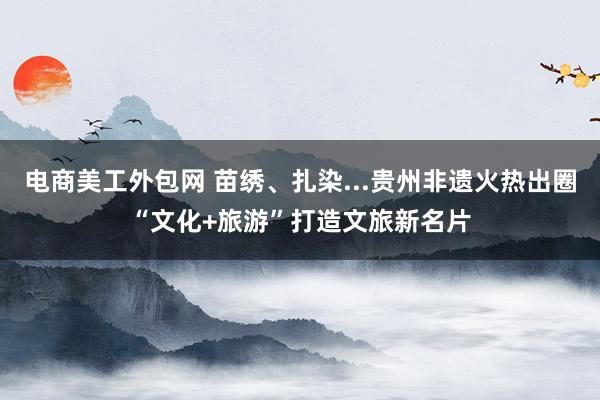 电商美工外包网 苗绣、扎染...贵州非遗火热出圈“文化+旅游”打造文旅新名片