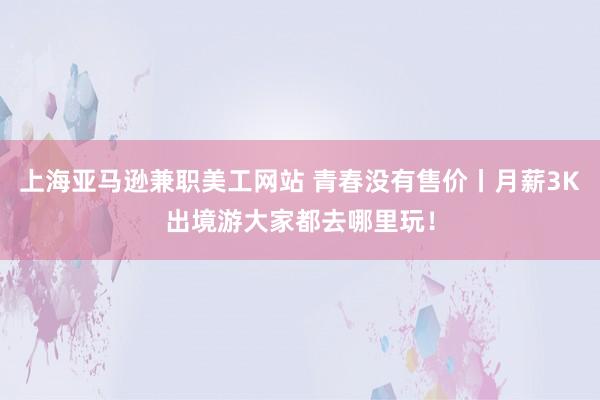 上海亚马逊兼职美工网站 青春没有售价丨月薪3K出境游大家都去哪里玩！