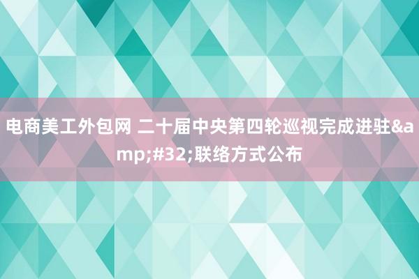 电商美工外包网 二十届中央第四轮巡视完成进驻&#32;联络方式公布